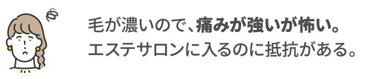 毛が濃いので、痛みが強いが怖い。エステサロンに入るのに抵抗がある。
